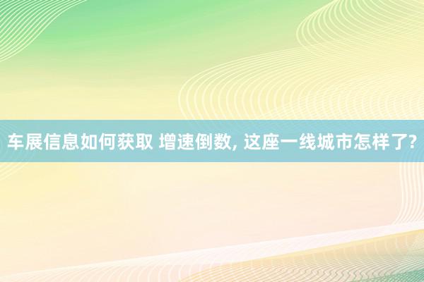 车展信息如何获取 增速倒数, 这座一线城市怎样了?