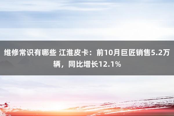 维修常识有哪些 江淮皮卡：前10月巨匠销售5.2万辆，同比增长12.1%