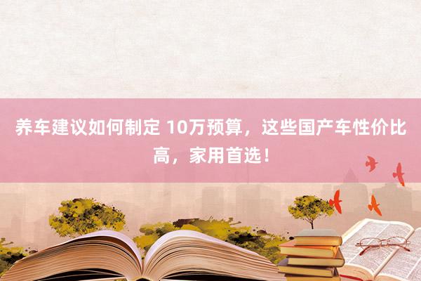 养车建议如何制定 10万预算，这些国产车性价比高，家用首选！