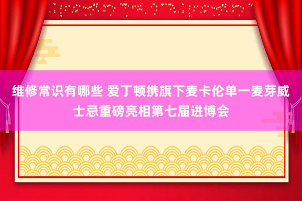 维修常识有哪些 爱丁顿携旗下麦卡伦单一麦芽威士忌重磅亮相第七届进博会