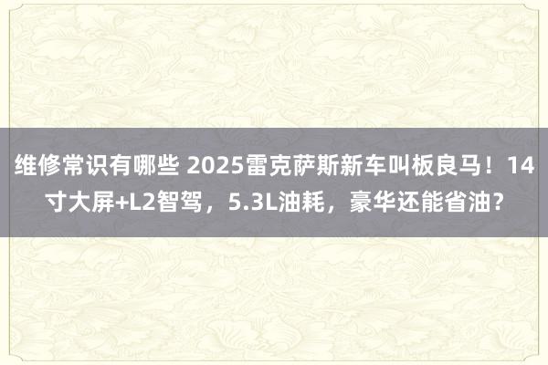 维修常识有哪些 2025雷克萨斯新车叫板良马！14寸大屏+L2智驾，5.3L油耗，豪华还能省油？