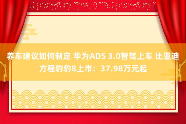 养车建议如何制定 华为ADS 3.0智驾上车 比亚迪方程豹豹8上市：37.98万元起