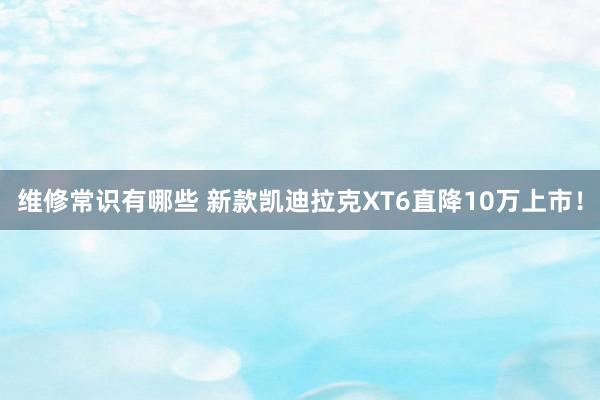 维修常识有哪些 新款凯迪拉克XT6直降10万上市！