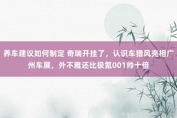 养车建议如何制定 奇瑞开挂了，认识车猎风亮相广州车展，外不雅还比极氪001帅十倍