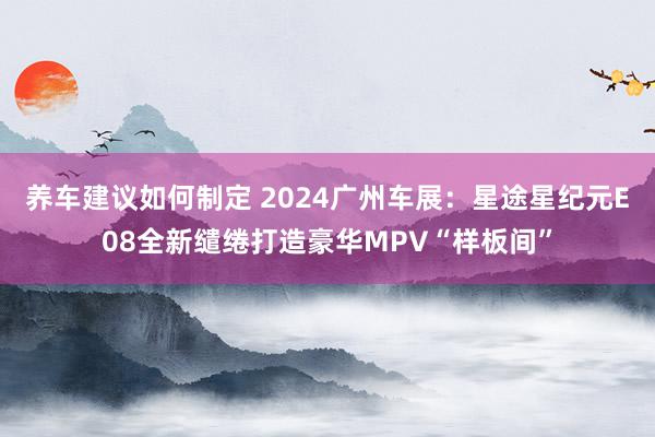 养车建议如何制定 2024广州车展：星途星纪元E08全新缱绻打造豪华MPV“样板间”