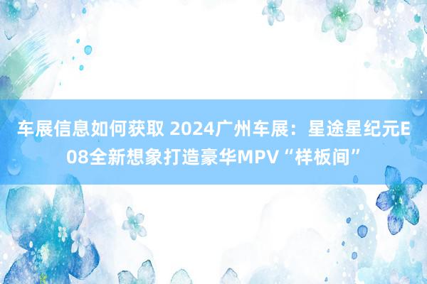 车展信息如何获取 2024广州车展：星途星纪元E08全新想象打造豪华MPV“样板间”