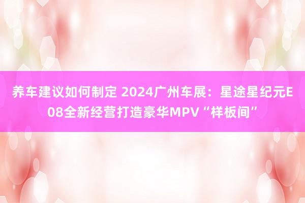 养车建议如何制定 2024广州车展：星途星纪元E08全新经营打造豪华MPV“样板间”