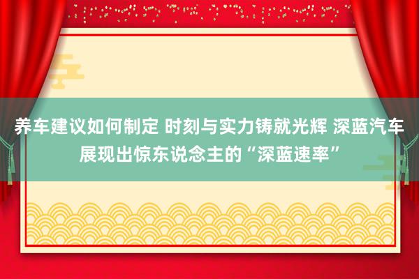 养车建议如何制定 时刻与实力铸就光辉 深蓝汽车展现出惊东说念主的“深蓝速率”