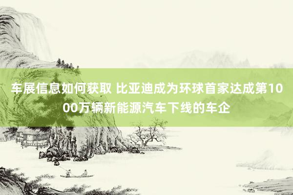 车展信息如何获取 比亚迪成为环球首家达成第1000万辆新能源汽车下线的车企