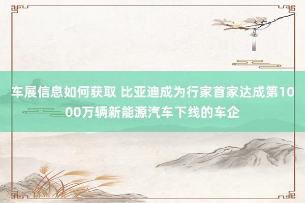 车展信息如何获取 比亚迪成为行家首家达成第1000万辆新能源汽车下线的车企