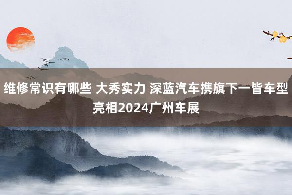 维修常识有哪些 大秀实力 深蓝汽车携旗下一皆车型亮相2024广州车展