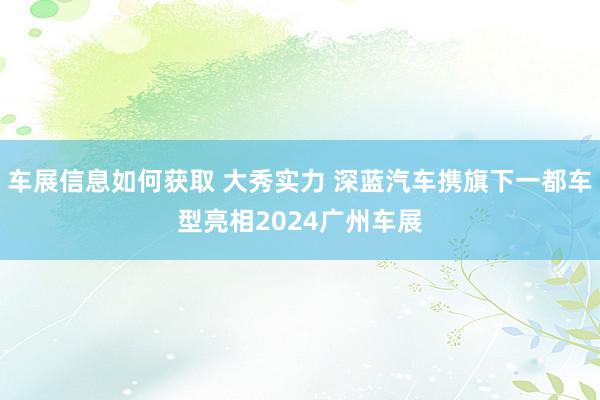 车展信息如何获取 大秀实力 深蓝汽车携旗下一都车型亮相2024广州车展