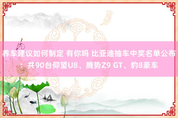 养车建议如何制定 有你吗 比亚迪抽车中奖名单公布：共90台仰望U8、腾势Z9 GT、豹8豪车