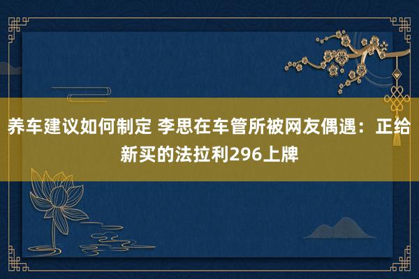 养车建议如何制定 李思在车管所被网友偶遇：正给新买的法拉利296上牌