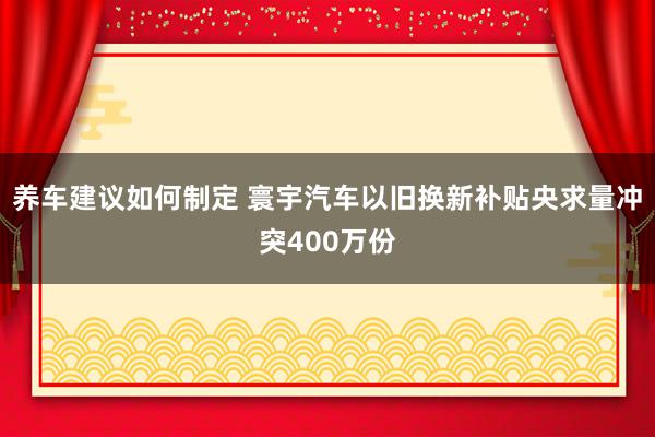 养车建议如何制定 寰宇汽车以旧换新补贴央求量冲突400万份