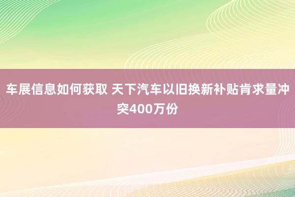 车展信息如何获取 天下汽车以旧换新补贴肯求量冲突400万份