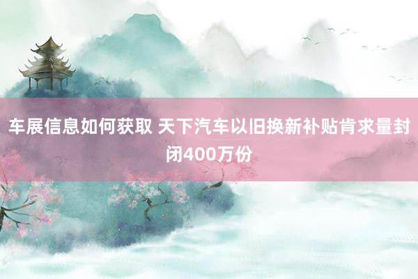 车展信息如何获取 天下汽车以旧换新补贴肯求量封闭400万份