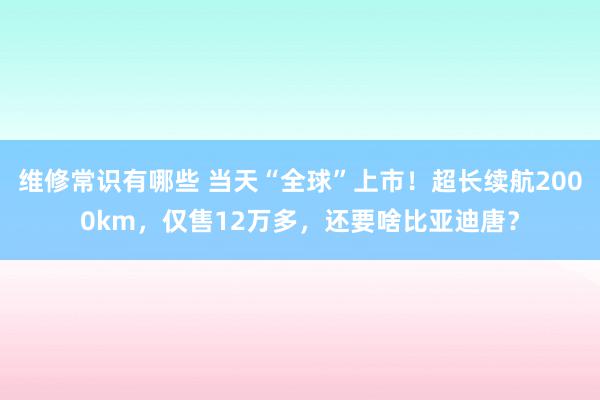 维修常识有哪些 当天“全球”上市！超长续航2000km，仅售12万多，还要啥比亚迪唐？