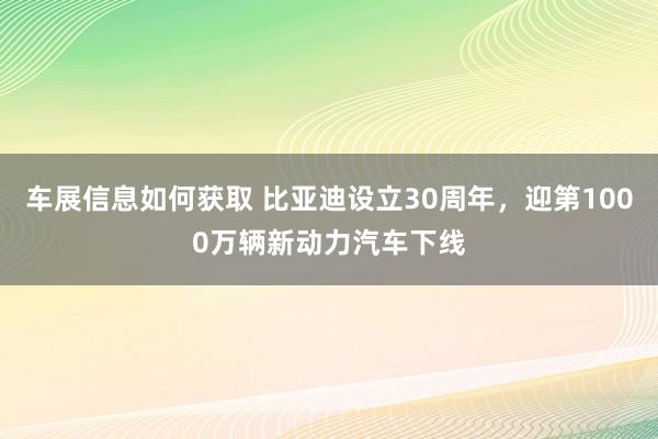 车展信息如何获取 比亚迪设立30周年，迎第1000万辆新动力汽车下线