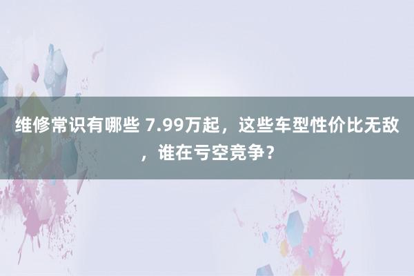 维修常识有哪些 7.99万起，这些车型性价比无敌，谁在亏空竞争？