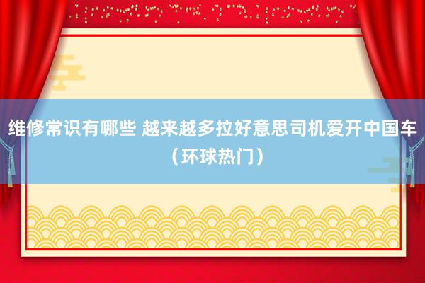 维修常识有哪些 越来越多拉好意思司机爱开中国车（环球热门）