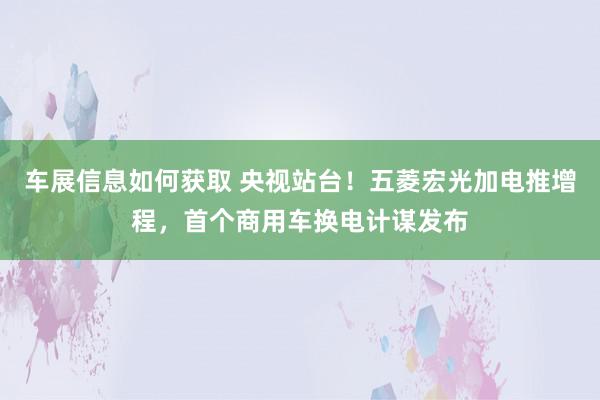 车展信息如何获取 央视站台！五菱宏光加电推增程，首个商用车换电计谋发布