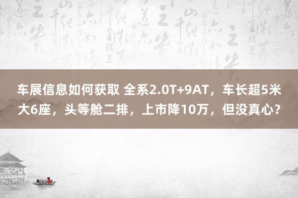 车展信息如何获取 全系2.0T+9AT，车长超5米大6座，头等舱二排，上市降10万，但没真心？