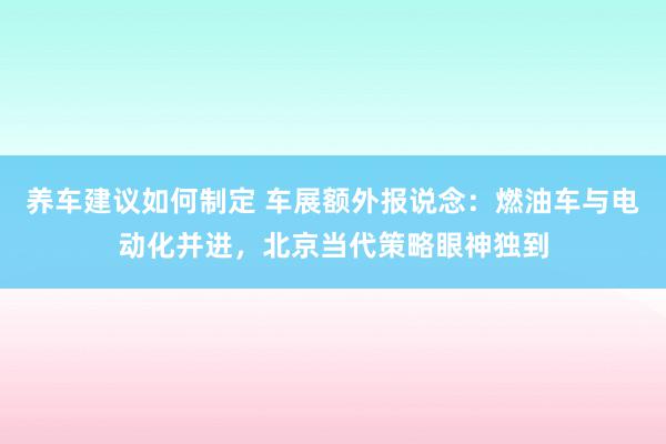 养车建议如何制定 车展额外报说念：燃油车与电动化并进，北京当代策略眼神独到