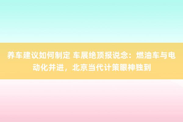 养车建议如何制定 车展绝顶报说念：燃油车与电动化并进，北京当代计策眼神独到