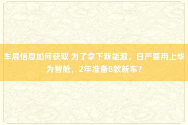 车展信息如何获取 为了拿下新能源，日产要用上华为智舱，2年准备8款新车？