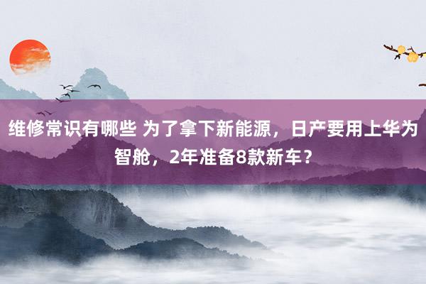 维修常识有哪些 为了拿下新能源，日产要用上华为智舱，2年准备8款新车？