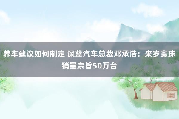 养车建议如何制定 深蓝汽车总裁邓承浩：来岁寰球销量宗旨50万台