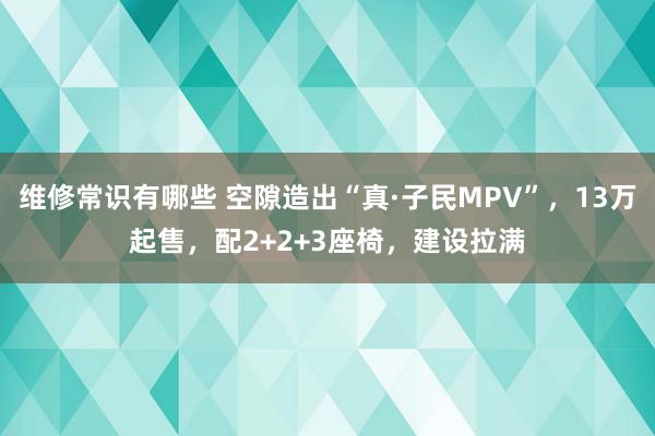 维修常识有哪些 空隙造出“真·子民MPV”，13万起售，配2+2+3座椅，建设拉满