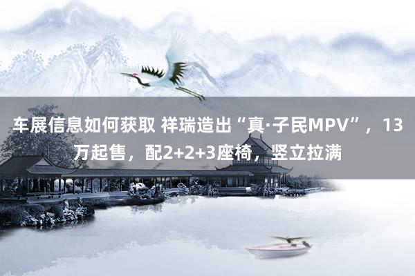 车展信息如何获取 祥瑞造出“真·子民MPV”，13万起售，配2+2+3座椅，竖立拉满