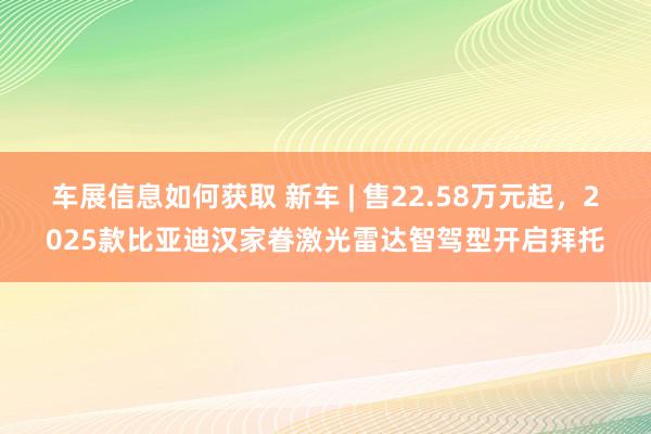 车展信息如何获取 新车 | 售22.58万元起，2025款比亚迪汉家眷激光雷达智驾型开启拜托