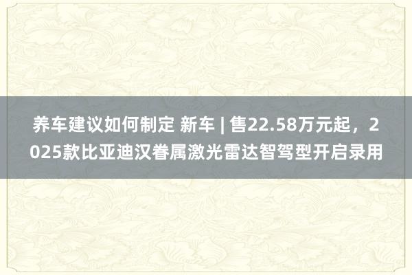 养车建议如何制定 新车 | 售22.58万元起，2025款比亚迪汉眷属激光雷达智驾型开启录用