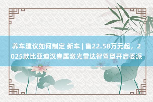 养车建议如何制定 新车 | 售22.58万元起，2025款比亚迪汉眷属激光雷达智驾型开启委派