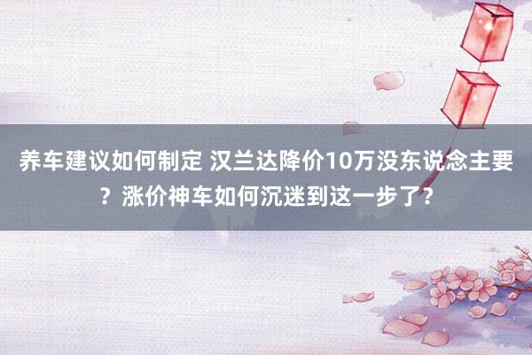 养车建议如何制定 汉兰达降价10万没东说念主要？涨价神车如何沉迷到这一步了？