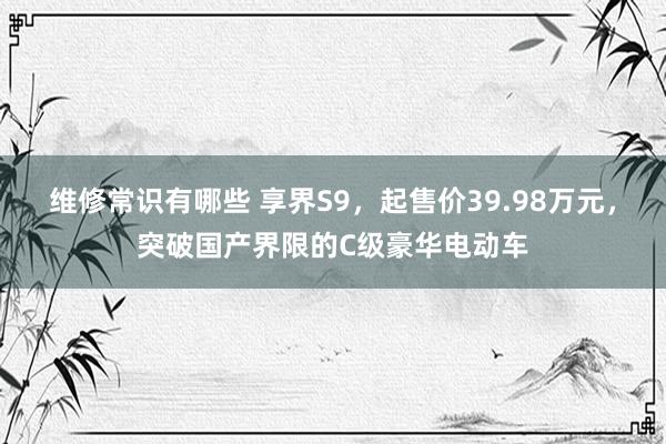 维修常识有哪些 享界S9，起售价39.98万元，突破国产界限的C级豪华电动车