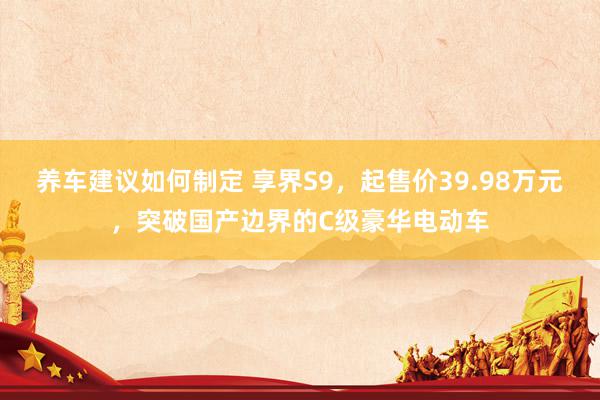 养车建议如何制定 享界S9，起售价39.98万元，突破国产边界的C级豪华电动车