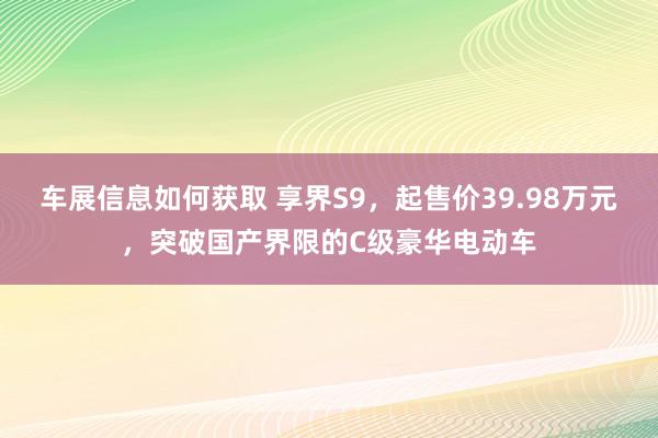 车展信息如何获取 享界S9，起售价39.98万元，突破国产界限的C级豪华电动车