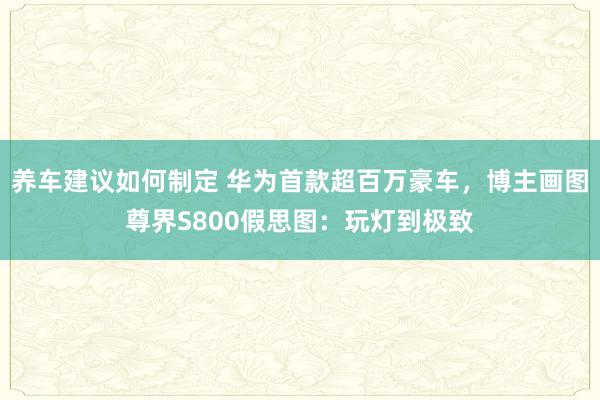 养车建议如何制定 华为首款超百万豪车，博主画图尊界S800假思图：玩灯到极致