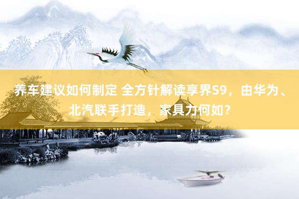 养车建议如何制定 全方针解读享界S9，由华为、北汽联手打造，家具力何如？