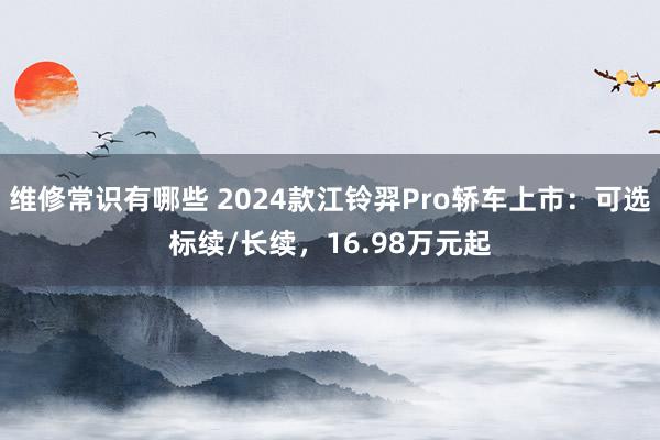 维修常识有哪些 2024款江铃羿Pro轿车上市：可选标续/长续，16.98万元起