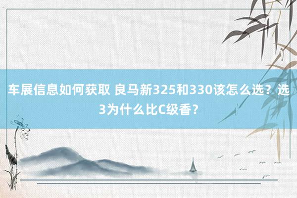 车展信息如何获取 良马新325和330该怎么选？选3为什么比C级香？