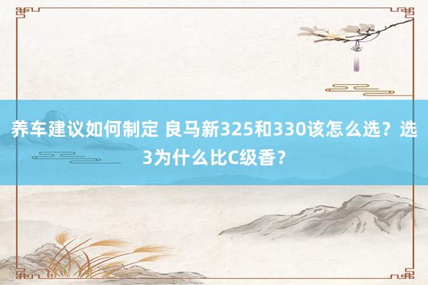 养车建议如何制定 良马新325和330该怎么选？选3为什么比C级香？