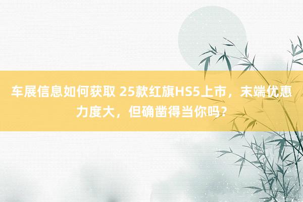 车展信息如何获取 25款红旗HS5上市，末端优惠力度大，但确凿得当你吗？