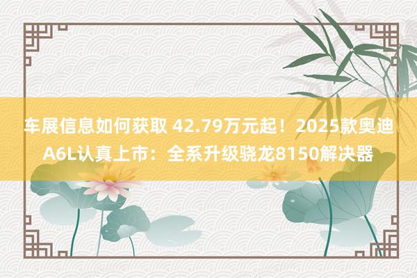 车展信息如何获取 42.79万元起！2025款奥迪A6L认真上市：全系升级骁龙8150解决器