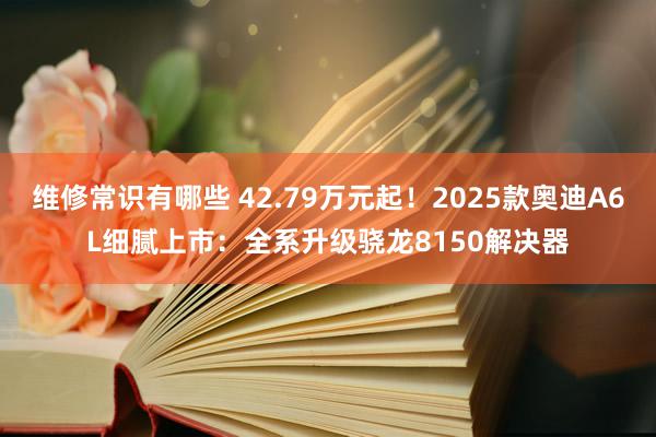 维修常识有哪些 42.79万元起！2025款奥迪A6L细腻上市：全系升级骁龙8150解决器