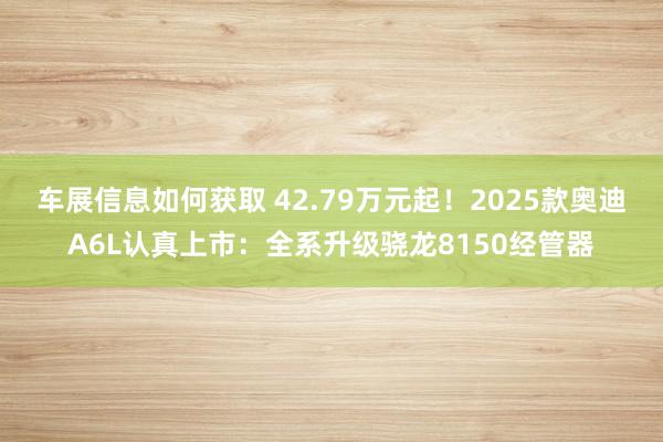 车展信息如何获取 42.79万元起！2025款奥迪A6L认真上市：全系升级骁龙8150经管器